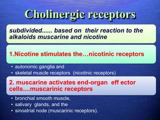 Cholinergic receptors
subdivided...... based on their reaction to the
alkaloids muscarine and nicotine
1.Nicotine stimulates the…nicotinic receptors
• autonomic ganglia and
• skeletal muscle receptors (nicotinic receptors)
2. muscarine activates end-organ eff ector
cells....muscarinic receptors
• bronchial smooth muscle,
• salivary glands, and the
• sinoatrial node (muscarinic receptors).
 