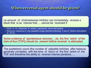 When reversal agent should be given?
no amount of cholinesterase inhibitor can immediately reverse a
block that is so intense that..... cannot be reversed if
• there is no response to tetanic peripheral nerve stimulation.
• Moreover, absence of any palpable single twitches following 5 sec of tetanic stimulation
at 50 Hz .
Some evidence of spontaneous recovery ...(ie, the first twitch of the
train-of-four [TOF]) should be present before reversal is attempted.
The posttetanic count (the number of palpable twitches after tetanus)
generally correlates with the time of return of the first twitch of the
TOF and therefore the ability to reverse intense paralysis.....
 