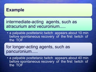 Example
intermediate-acting agents, such as
atracurium and vecuronium.....
• a palpable posttetanic twitch appears about 10 min
before spontaneous recovery of the first twitch of
the TOF
for longer-acting agents, such as
pancuronium.....
• a palpable posttetanic twitch appears about 40 min
before spontaneous recovery of the first twitch of
the TOF
 