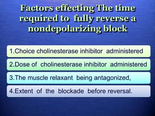 Factors effecting The time
required to fully reverse a
nondepolarizing block
1.Choice cholinesterase inhibitor administered
2.Dose of cholinesterase inhibitor administered
3.The muscle relaxant being antagonized,
4.Extent of the blockade before reversal.
 