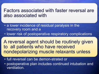 Factors associated with faster reversal are
also associated with
• a lower incidence of residual paralysis in the
recovery room and a
• lower risk of postoperative respiratory complications
A reversal agent should be routinely given
to all patients who have received
nondepolarizing muscle relaxants unless
• full reversal can be demon-strated or
• postoperative plan includes continued intubation and
ventilation.
 