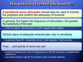 Has patient reversed adequately?
A peripheral nerve stimulator should also be used to monitor
the progress and confirm the adequacy of reversal.
In general, the higher the frequency of stimulation, the greater
the sensitivity of the test
• (100-Hz tetany > 50-Hz tetany or TOF >single-twitch height).
Clinical signs of adequate reversal also vary in sensitivity
• (sustained head lift >inspiratory force > vital capacity > tidal volume).
Thus ....end points of recov-ery are
• sustained tetanus for 5 sec in response to a 100-Hz stimulus in anesthetized
patients or
• sus-tained head or leg lift for at least 5 sec in awake patients.
 