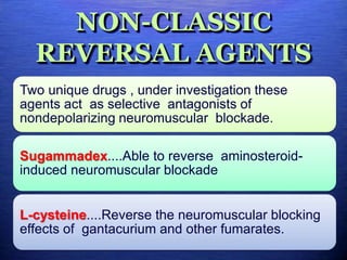 NON-CLASSIC
REVERSAL AGENTS
Two unique drugs , under investigation these
agents act as selective antagonists of
nondepolarizing neuromuscular blockade.
Sugammadex....Able to reverse aminosteroid-
induced neuromuscular blockade
L-cysteine....Reverse the neuromuscular blocking
effects of gantacurium and other fumarates.
 
