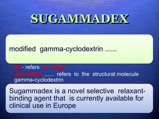 SUGAMMADEX
modified gamma-cyclodextrin ......
• SU- refers to sugar
• gammadex ...... refers to the structural molecule
gamma-cyclodextrin
Sugammadex is a novel selective relaxant-
binding agent that is currently available for
clinical use in Europe
 