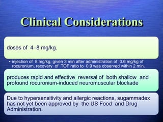 Clinical Considerations
doses of 4–8 mg/kg.
• injection of 8 mg/kg, given 3 min after administration of 0.6 mg/kg of
rocuronium, recovery of TOF ratio to 0.9 was observed within 2 min.
produces rapid and effective reversal of both shallow and
profound rocuronium-induced neuromuscular blockade
Due to hypersensitivity and allergic reactions, sugammadex
has not yet been approved by the US Food and Drug
Administration.
 