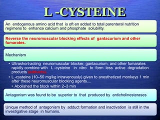 L -CYSTEINE
An endogenous amino acid that is oft en added to total parenteral nutrition
regimens to enhance calcium and phosphate solubility.
Reverse the neuromuscular blocking effects of gantacurium and other
fumarates.
Mechanism
• Ultrashort-acting neuromuscular blocker, gantacurium, and other fumarates
rapidly combine with L -cysteine in vitro to form less active degradation
products (adducts).
• L -cysteine (10–50 mg/kg intravenously) given to anesthetized monkeys 1 min
after these neuromuscular blocking agents....
• Abolished the block within 2–3 min
Antagonism was found to be superior to that produced by anticholinesterases
Unique method of antagonism by adduct formation and inactivation is still in the
investigative stage in humans.
 