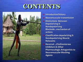 CONTENTS
 Introduction/history
 Neuromuscular transmission
 Distinctions Between
Depolarizing &
Nondepolarizing
Blockade...mechanism of
actions
 Classification depolarizing &
Nondepolarizing Muscle
Relaxants
 Reversal ...Cholinesterase
Inhibitors & Other
Pharmacologic Antagonists to
Neuromuscular Blocking
Agents
 