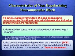 Characteristics of Non-Depolarizing
Neuromuscular Block
If a small, subparalysing dose of a non-depolarizing
neuromuscular blocking drug is administered, the following
characteristics are recognized:
1. decreased response to a low-voltage twitch stimulus (e.g. 1
Hz) which,
• if repeated, decreases further in amplitude. This effect, which is in con-trast to
that produced by a depolarizing drug,
2.also occurs to a greater degree when the train-of-four (TOF)
twitch response is applied, and even more so with higher, tetanic
rates of stimulation. It is referred to as ‘fade’ or decrement.
 