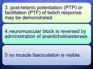 3. post-tetanic potentiation (PTP) or
facilitation (PTF) of twitch response
may be demonstrated
4.neuromuscular block is reversed by
administration of ananticholinesterase.
5 no muscle fasciculation is visible.
 
