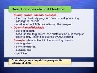 • During closed channel blockade
• the drug physically plugs up the channel, preventing
passage of cations
• whether or not ACh has activated the receptor.
• Open channel blockade
• use dependent,
• because the drug enters and obstructs the ACh receptor
channel only aft er it is opened by ACh binding
• Example...channel block in the laboratory include
• neostigmine,
• some antibiotics,
• cocaine, and
• quinidine.
closed or open channel blockade
Other drugs may impair the presynaptic
release of ACh
 