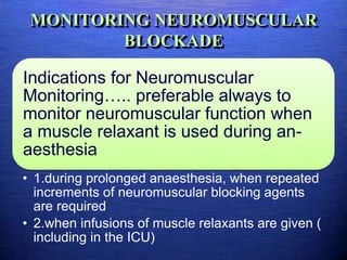 MONITORING NEUROMUSCULAR
BLOCKADE
Indications for Neuromuscular
Monitoring….. preferable always to
monitor neuromuscular function when
a muscle relaxant is used during an-
aesthesia
• 1.during prolonged anaesthesia, when repeated
increments of neuromuscular blocking agents
are required
• 2.when infusions of muscle relaxants are given (
including in the ICU)
 