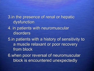 3.in the presence of renal or hepatic
dysfunction
4. in patients with neuromuscular
disorders
5.in patients with a history of sensitivity to
a muscle relaxant or poor recovery
from block
6.when poor reversal of neuromuscular
block is encountered unexpectedly
 