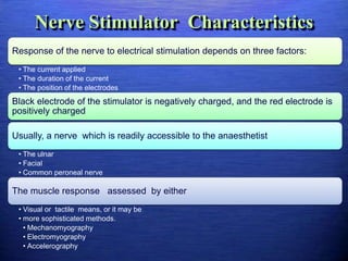 Nerve Stimulator Characteristics
Response of the nerve to electrical stimulation depends on three factors:
• The current applied
• The duration of the current
• The position of the electrodes
Black electrode of the stimulator is negatively charged, and the red electrode is
positively charged
Usually, a nerve which is readily accessible to the anaesthetist
• The ulnar
• Facial
• Common peroneal nerve
The muscle response assessed by either
• Visual or tactile means, or it may be
• more sophisticated methods.
• Mechanomyography
• Electromyography
• Accelerography
 