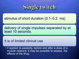 Single twitch
stimulus of short duration (0.1–0.2 ms)
delivery of single impulses separated by at
least 10 seconds.
It is of limited clinical use
• if applied re-peatedly, before and after a dose of a
muscle relaxant, it may be possible to assess the
effects of the drug.
 