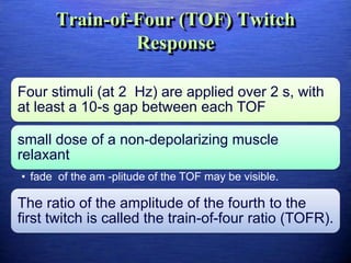 Train-of-Four (TOF) Twitch
Response
Four stimuli (at 2 Hz) are applied over 2 s, with
at least a 10-s gap between each TOF
small dose of a non-depolarizing muscle
relaxant
• fade of the am -plitude of the TOF may be visible.
The ratio of the amplitude of the fourth to the
first twitch is called the train-of-four ratio (TOFR).
 