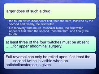 larger dose of such a drug,
• the fourth twitch disappears first, then the third, followed by the
second and, finally, the first twitch
• On recovery from neuro -muscular block, the first twitch
appears first, then the second then the third, and finally the
fourth
at least three of the four twitches must be absent
……for upper abdominal surgery.
Full reversal can only be relied upon if at least the
……second twitch is visible when an
anticholinesterase is given.
 