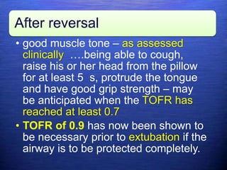 After reversal
• good muscle tone – as assessed
clinically ….being able to cough,
raise his or her head from the pillow
for at least 5 s, protrude the tongue
and have good grip strength – may
be anticipated when the TOFR has
reached at least 0.7
• TOFR of 0.9 has now been shown to
be necessary prior to extubation if the
airway is to be protected completely.
 