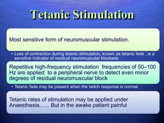 Tetanic Stimulation
Most sensitive form of neuromuscular stimulation.
• Loss of contraction during tetanic stimulation, known as tetanic fade , is a
sensitive indicator of residual neuromuscular blockade.
Repetitive high-frequency stimulation frequencies of 50–100
Hz are applied to a peripheral nerve to detect even minor
degrees of residual neuromuscular block
• Tetanic fade may be present when the twitch response is normal.
Tetanic rates of stimulation may be applied under
Anaesthesia,….. But in the awake patient painful
 