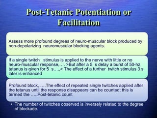 Post-Tetanic Potentiation or
Facilitation
Assess more profound degrees of neuro-muscular block produced by
non-depolarizing neuromuscular blocking agents.
If a single twitch stimulus is applied to the nerve with little or no
neuro-muscular response,…. >But after a 5 s delay a burst of 50-hz
tetanus is given for 5 s….,> The effect of a further twitch stimulus 3 s
later is enhanced
Profound block, ….The effect of repeated single twitches applied after
the tetanus until the response disappears can be counted; this is
termed the …..Post-tetanic count
• The number of twitches observed is inversely related to the degree
of blockade.
 