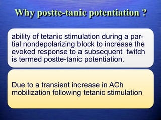 Why postte-tanic potentiation ?
ability of tetanic stimulation during a par-
tial nondepolarizing block to increase the
evoked response to a subsequent twitch
is termed postte-tanic potentiation.
Due to a transient increase in ACh
mobilization following tetanic stimulation
 