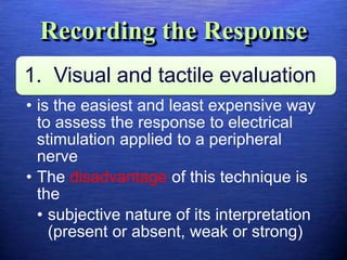 Recording the Response
1. Visual and tactile evaluation
• is the easiest and least expensive way
to assess the response to electrical
stimulation applied to a peripheral
nerve
• The disadvantage of this technique is
the
• subjective nature of its interpretation
(present or absent, weak or strong)
 