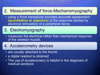 2. Measurement of force-Mechanomyography
• using a force transducer provides accurate assessment
(quantitative or objective) of the response elicited by
electrical stimulation of a peripheral nerve.
3. Electromyography
• measures the electrical rather than mechanical response
of the skeletal muscle.
4. Accelerometry devices
• are usually attached to the thumb
• a digital readout is obtained
• The use of accelerometry is helpful in the diagnosis of
residual paralysis
 