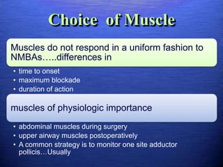 Choice of Muscle
Muscles do not respond in a uniform fashion to
NMBAs…..differences in
• time to onset
• maximum blockade
• duration of action
muscles of physiologic importance
• abdominal muscles during surgery
• upper airway muscles postoperatively
• A common strategy is to monitor one site adductor
pollicis…Usually
 