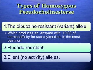 Types of Homozygous
Pseudocholinesterse
1.The dibucaine-resistant (variant) allele
• Which produces an enzyme with 1/100 of
normal affinity for succinylcholine, is the most
common.
2.Fluoride-resistant
3.Silent (no activity) alleles.
 