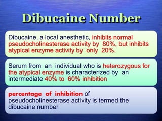 Dibucaine Number
Dibucaine, a local anesthetic, inhibits normal
pseudocholinesterase activity by 80%, but inhibits
atypical enzyme activity by only 20%.
Serum from an individual who is heterozygous for
the atypical enzyme is characterized by an
intermediate 40% to 60% inhibition
percentage of inhibition of
pseudocholinesterase activity is termed the
dibucaine number
 