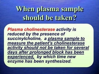 When plasma sample
should be taken?
Plasma cholinesterase activity is
reduced by the presence of
succinylcholine, a plasma sample to
measure the patient’s cholinesterase
activity should not be taken for several
days after prolonged block has been
experienced, by which time new
enzyme has been synthesized.
 
