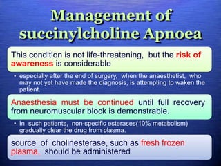 Management of
succinylcholine Apnoea
This condition is not life-threatening, but the risk of
awareness is considerable
• especially after the end of surgery, when the anaesthetist, who
may not yet have made the diagnosis, is attempting to waken the
patient.
Anaesthesia must be continued until full recovery
from neuromuscular block is demonstrable.
• In such patients, non-specific esterases(10% metabolism)
gradually clear the drug from plasma.
source of cholinesterase, such as fresh frozen
plasma, should be administered
 