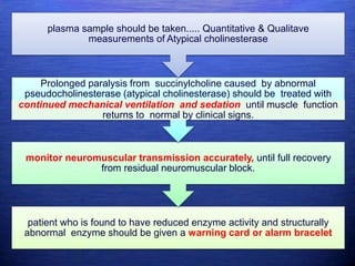 patient who is found to have reduced enzyme activity and structurally
abnormal enzyme should be given a warning card or alarm bracelet
monitor neuromuscular transmission accurately, until full recovery
from residual neuromuscular block.
Prolonged paralysis from succinylcholine caused by abnormal
pseudocholinesterase (atypical cholinesterase) should be treated with
continued mechanical ventilation and sedation until muscle function
returns to normal by clinical signs.
plasma sample should be taken..... Quantitative & Qualitave
measurements of Atypical cholinesterase
 