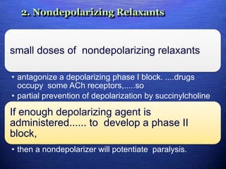 2. Nondepolarizing Relaxants
small doses of nondepolarizing relaxants
• antagonize a depolarizing phase I block. ....drugs
occupy some ACh receptors,.....so
• partial prevention of depolarization by succinylcholine
If enough depolarizing agent is
administered...... to develop a phase II
block,
• then a nondepolarizer will potentiate paralysis.
 