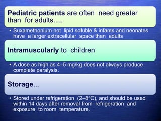 Pediatric patients are often need greater
than for adults.....
• Suxamethonium not lipid soluble & infants and neonates
have a larger extracellular space than adults
Intramuscularly to children
• A dose as high as 4–5 mg/kg does not always produce
complete paralysis.
Storage...
• Stored under refrigeration (2–8°C), and should be used
within 14 days after removal from refrigeration and
exposure to room temperature.
 