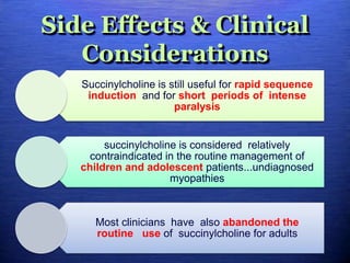 Side Effects & Clinical
Considerations
Succinylcholine is still useful for rapid sequence
induction and for short periods of intense
paralysis
succinylcholine is considered relatively
contraindicated in the routine management of
children and adolescent patients...undiagnosed
myopathies
Most clinicians have also abandoned the
routine use of succinylcholine for adults
 