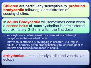Children are particularly susceptible to profound
bradycardia following administration of
succinylcholine.
in adults Bradycardia will sometimes occur when
a second bolus of succinylcholine is administered
approximately 3–8 min after the first dose
• succinylmonocholine, sensitizes muscarinic cholinergic
receptors in the sinoatrial node
• Intravenous atropine (0.02 mg/kg in children, 0.4 mg in
adults) is normally given prophylactically to children prior to
the first and subsequent doses in adults.
arrhythmias.....nodal bradycardia and ventricular
ectopy
 