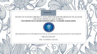 STUDYOFNATURALPRODUCTASLEADSFORNEWPHARMACEUTICALSFOR
THEFOLLOWINGCLASSOFDRUG;
NEUROMUSCULARBLOCKINGDRUG: CURAREALKALOIDS.
DEPARTMENT OF PHARMACEUTICAL SCIENCES R.T.M NAGPUR UNIVERSITY
PRESENTED BY
MIS. TAHMINA KHAN
Seminar On
 