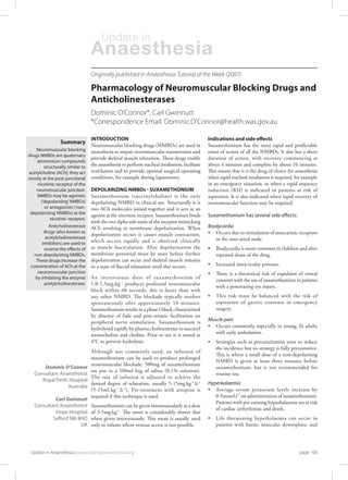 INTRODUCTION
Neuromuscular blocking drugs (NMBDs) are used in
anaesthesia to impair neuromuscular transmission and
provide skeletal muscle relaxation. These drugs enable
the anaesthetist to perform tracheal intubation, facilitate
ventilation and to provide optimal surgical operating
conditions, for example during laparotomy.
DEPOLARIZING NMBDs - SUXAMETHONIUM
Suxamethonium (succinylcholine) is the only
depolarizing NMBD in clinical use. Structurally it is
two ACh molecules joined together and it acts as an
agonist at the nicotinic receptor. Suxamethonium binds
with the two alpha sub-units of the receptor mimicking
ACh resulting in membrane depolarization. When
depolarization occurs it causes muscle contraction,
which occurs rapidly and is observed clinically
as muscle fasciculation. After depolarization the
membrane potential must be reset before further
depolarization can occur and skeletal muscle remains
in a state of flaccid relaxation until this occurs.
An intravenous dose of suxamethonium of
1.0-1.5mg.kg-1
produces profound neuromuscular
block within 60 seconds, this is faster than with
any other NMBD. The blockade typically resolves
spontaneously after approximately 10 minutes.
Suxamethonium results in a phase I block, characterised
by absence of fade and post-tetanic facilitation on
peripheral nerve stimulation. Suxamethonium is
hydrolysed rapidly by plasma cholinesterase to succinyl
monocholine and choline. Prior to use it is stored at
4°C to prevent hydrolysis.
Although not commonly used, an infusion of
suxamethonium can be used to produce prolonged
neuromuscular blockade. 500mg of suxamethonium
are put in a 500ml bag of saline (0.1% solution).
The rate of infusion is adjusted to achieve the
desired degree of relaxation, usually 5-15mg.kg-1
.h-1
(5-15ml.kg-1
.h-1
). Pre-treatment with atropine is
required if this technique is used.
Suxamethonium can be given intramuscularly at a dose
of 3-5mg.kg-1
. The onset is considerably slower that
when given intravenously. This route is usually used
only in infants where venous access is not possible.
Pharmacology of Neuromuscular Blocking Drugs and
Anticholinesterases
Indications and side effects
Suxamethonium has the most rapid and predictable
onset of action of all the NMBDs. It also has a short
duration of action, with recovery commencing at
about 4 minutes and complete by about 10 minutes.
This means that it is the drug of choice for anaesthesia
when rapid tracheal intubation is required, for example
in an emergency situation, or when a rapid sequence
induction (RSI) is indicated in patients at risk of
aspiration. It is also indicated when rapid recovery of
neuromuscular function may be required.
Suxamethonium has several side effects:
Bradycardia
• 	 Occurs due to stimulation of muscarinic receptors
	 in the sino-atrial node.
• 	 Bradycardia is more common in children and after
	 repeated doses of the drug.
• 	 Increased intra-ocular pressure.
• 	 There is a theoretical risk of expulsion of vitreal
	 contents with the use of suxamethonium in patients
	 with a penetrating eye injury.
• 	 This risk must be balanced with the risk of
	 aspiration of gastric contents in emergency
	 surgery.
Muscle pain
• 	 Occurs commonly, especially in young, fit adults
	 with early ambulation.
• 	 Strategies such as precurarization exist to reduce
	 the incidence but no strategy is fully preventative.
	 This is where a small dose of a non-depolarising
	 NMBD is given at least three minutes before
	 suxamethonium, but is not recommended for
	 routine use.
Hyperkalaemia
• 	 Average serum potassium levels increase by
	 0.5mmol.l-1
on administration of suxamethonium.
	 Patients with pre-existing hyperkalaemia are at risk
	 of cardiac arrhythmias and death.
• 	 Life threatening hyperkalaemia can occur in
	 patients with burns, muscular dystrophies, and
Dominic O’Connor*, Carl Gwinnutt
*Correspondence Email: Dominic.O’Connor@health.was.gov.au
Dominic O’Connor
Consultant Anaesthetist
Royal Perth Hospital
Australia
Carl Gwinnutt
Consultant Anaesthetist
Hope Hospital
Salford M6 8HD
UK
Anaesthesia
Update in
page 108Update in Anaesthesia | www.worldanaesthesia.org
Summary
Neuromuscular blocking
drugs NMBDs are quaternary
ammonium compounds
structurally similar to
acetylcholine (ACh); they act
mostly at the post-junctional
nicotinic receptor of the
neuromuscular junction.
NMBDs may be agonists
(‘depolarising’NMBDs)
or antagonists (‘non-
depolarizing’NMBDs) at the
nicotinic receptor.
Anticholinesterase
drugs (also known as
acetylcholinesterase
inhibitors) are used to
reverse the effects of
non-depolarizing NMBDs.
These drugs increase the
concentration of ACh at the
neuromuscular junction
by inhibiting the enzyme
acetylcholinesterase.
Originally published in Anaesthesia Tutorial of the Week (2007)
 
