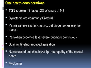 Oral health considerations
 TGN is present in about 2% of cases of MS
 Symptoms are commonly Bilateral
 Pain is severe and lancinating, but trigger zones may be
absent.
 Pain often becomes less severe but more continuous
 Burning, tingling, reduced sensation
 Numbness of the chin, lower lip- neuropathy of the mental
nerve
 Myokymia
 