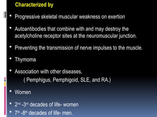 Characterized by
 Progressive skeletal muscular weakness on exertion
 Autoantibodies that combine with and may destroy the
acetylcholine receptor sites at the neuromuscular junction.
 Preventing the transmission of nerve impulses to the muscle.
 Thymoma
 Association with other diseases,
( Pemphigus, Pemphigoid, SLE, and RA.)
 Women
 2nd
-3rd
decades of life- women
 7th
-8th
decades of life- men.
 