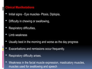 Clinical Manifestations
 Initial signs - Eye muscles- Ptosis, Diplopia,
 Difficulty in chewing or swallowing,
 Respiratory difficulties,
 Limb weakness
 Usually best in the morning and worse as the day progress
 Exacerbations and remissions occur frequently.
 Respiratory difficulty arises.
 Weakness in the facial muscle expression, masticatory muscles,
muscles used for swallowing and speech
 