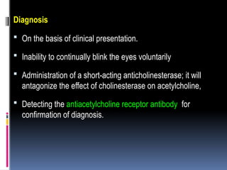 Diagnosis
 On the basis of clinical presentation.
 Inability to continually blink the eyes voluntarily
 Administration of a short-acting anticholinesterase; it will
antagonize the effect of cholinesterase on acetylcholine,
 Detecting the antiacetylcholine receptor antibody for
confirmation of diagnosis.
 
