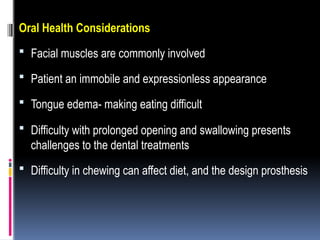 Oral Health Considerations
 Facial muscles are commonly involved
 Patient an immobile and expressionless appearance
 Tongue edema- making eating difficult
 Difficulty with prolonged opening and swallowing presents
challenges to the dental treatments
 Difficulty in chewing can affect diet, and the design prosthesis
 