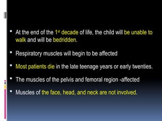  At the end of the 1st
decade of life, the child will be unable to
walk and will be bedridden.
 Respiratory muscles will begin to be affected
 Most patients die in the late teenage years or early twenties.
 The muscles of the pelvis and femoral region -affected
 Muscles of the face, head, and neck are not involved.
 