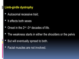 Limb-girdle dystrophy
 Autosomal recessive trait;
 It affects both sexes
 Onset in the 2nd
-3rd
decades of life.
 The weakness starts in either the shoulders or the pelvis
 But will eventually spread to both.
 Facial muscles are not involved.
 