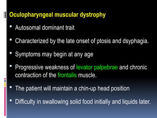 Oculopharyngeal muscular dystrophy
 Autosomal dominant trait
 Characterized by the late onset of ptosis and dsyphagia.
 Symptoms may begin at any age
 Progressive weakness of levator palpebrae and chronic
contraction of the frontalis muscle.
 The patient will maintain a chin-up head position
 Difficulty in swallowing solid food initially and liquids later.
 