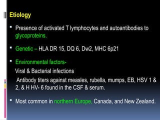 Etiology
 Presence of activated T lymphocytes and autoantibodies to
glycoproteins.
 Genetic – HLA DR 15, DQ 6, Dw2, MHC 6p21
 Environmental factors-
Viral & Bacterial infections
Antibody titers against measles, rubella, mumps, EB, HSV 1 &
2, & H HV- 6 found in the CSF & serum.
 Most common in northern Europe, Canada, and New Zealand.
 
