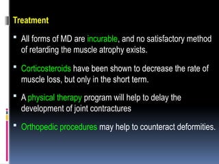 Treatment
 All forms of MD are incurable, and no satisfactory method
of retarding the muscle atrophy exists.
 Corticosteroids have been shown to decrease the rate of
muscle loss, but only in the short term.
 A physical therapy program will help to delay the
development of joint contractures
 Orthopedic procedures may help to counteract deformities.
 