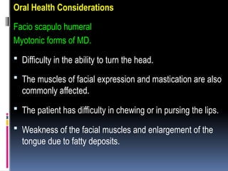 Oral Health Considerations
Facio scapulo humeral
Myotonic forms of MD.
 Difficulty in the ability to turn the head.
 The muscles of facial expression and mastication are also
commonly affected.
 The patient has difficulty in chewing or in pursing the lips.
 Weakness of the facial muscles and enlargement of the
tongue due to fatty deposits.
 