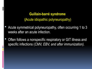 Guillain-barré syndrome
(Acute idiopathic polyneuropathy)
 Acute symmetrical polyneuropathy, often occurring 1 to 3
weeks after an acute infection.
 Often follows a nonspecific respiratory or GIT illness and
specific infections (CMV, EBV, and after immunization).
 